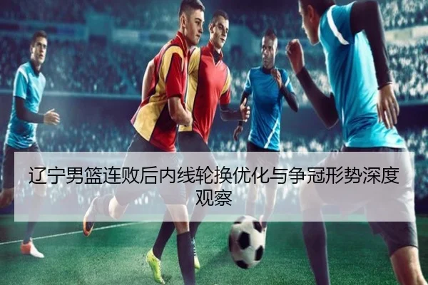 辽宁男篮连败后内线轮换优化与争冠形势深度观察